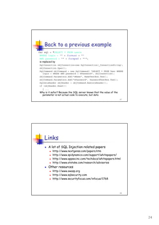 24
47
Back to a previous example
var sql = "SELECT * FROM users
WHERE login = '" + formusr + "'
AND password = '" + formpwd + "'";
is replaced by
SqlConnection objConnection=new SqlConnection(_ConnectionString);
objConnection.Open();
SqlCommand objCommand = new SqlCommand( "SELECT * FROM User WHERE
login = @Name AND password = @Password", objConnection);
objCommand.Parameters.Add("@Name", NameTextBox.Text);
objCommand.Parameters.Add("@Password", PasswordTextBox.Text);
SqlDataReader objReader = objCommand.ExecuteReader();
if (objReader.Read())
{ ...
Why is it safer? Because the SQL server knows that the value of the
parameter is not actual code to execute, but data
48
Links
A lot of SQL Injection related papers
http://www.nextgenss.com/papers.htm
http://www.spidynamics.com/support/whitepapers/
http://www.appsecinc.com/techdocs/whitepapers.html
http://www.atstake.com/research/advisories
Other resources
http://www.owasp.org
http://www.sqlsecurity.com
http://www.securityfocus.com/infocus/1768
 