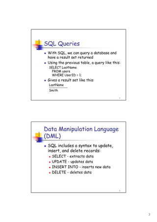 3
5
SQL Queries
With SQL, we can query a database and
have a result set returned
Using the previous table, a query like this:
SELECT LastName
FROM users
WHERE UserID = 1;
Gives a result set like this:
LastName
--------------
Smith
6
Data Manipulation Language
(DML)
SQL includes a syntax to update,
insert, and delete records:
SELECT - extracts data
UPDATE - updates data
INSERT INTO - inserts new data
DELETE - deletes data
 
