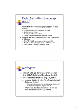 4
7
Data Definition Language
(DDL)
The Data Definition Language (DDL) part of SQL
permits:
Database tables to be created or deleted
Define indexes (keys)
Specify links between tables
Impose constraints between database tables
Some of the most commonly used DDL statements
in SQL are:
CREATE TABLE - creates a new database table
ALTER TABLE - alters (changes) a database table
DROP TABLE - deletes a database table
8
Metadata
Almost all SQL databases are based on
the RDBM (Relational Database Model)
One important fact for SQL Injection
Amongst Codd's 12 rules for a Truly Relational
Database System:
4. Metadata (data about the database) must be stored
in the database just as regular data is
Therefore, database structure can also be
read and altered with SQL queries
 