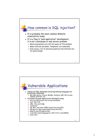 5
9
How common is SQL injection?
It is probably the most common Website
vulnerability today
It is a flaw in "web application" development,
it is not a Database or web server problem
Most programmers are still not aware of this problem
Many tutorials and demo “templates” are vulnerable
Even worse, a lot of solutions posted on the Internet are
not good enough
10
Vulnerable Applications
Almost all SQL databases and programming languages are
potentially vulnerable
MS SQL Server, Oracle, MySQL, Postgres, DB2, MS Access,
Sybase, Informix, etc
Accessed through applications developed using:
Perl and CGI scripts that access databases
ASP, JSP, PHP
XML, XSL and XSQL
Javascript
VB, MFC, and other ODBC-based tools and APIs
DB specific Web-based applications and API’s
Reports and DB Applications
3 and 4GL-based languages (C, OCI, Pro*C, and COBOL)
many more
 