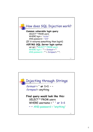 6
11
How does SQL Injection work?
Common vulnerable login query
SELECT * FROM users
WHERE login = 'victor'
AND password = '123'
(If it returns something then login!)
ASP/MS SQL Server login syntax
var sql = "SELECT * FROM users
WHERE login = '" + formusr + "'
AND password = '" + formpwd + "'";
12
Injecting through Strings
formusr = ' or 1=1 – –
formpwd = anything
Final query would look like this:
SELECT * FROM users
WHERE username = ' ' or 1=1
– – AND password = 'anything'
 