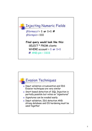 8
15
Injecting Numeric Fields
$formacct = 1 or 1=1 #
$formpin = 1111
Final query would look like this:
SELECT * FROM clients
WHERE account = 1 or 1=1
# AND pin = 1111
16
Evasion Techniques
Input validation circumvention and IDS
Evasion techniques are very similar
Snort based detection of SQL Injection is
partially possible but relies on "signatures"
Signatures can be evaded easily
Input validation, IDS detection AND
strong database and OS hardening must be
used together
 