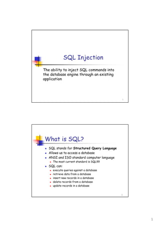 1
1
SQL Injection
The ability to inject SQL commands into
the database engine through an existing
application
2
What is SQL?
SQL stands for Structured Query Language
Allows us to access a database
ANSI and ISO standard computer language
The most current standard is SQL99
SQL can:
execute queries against a database
retrieve data from a database
insert new records in a database
delete records from a database
update records in a database
 