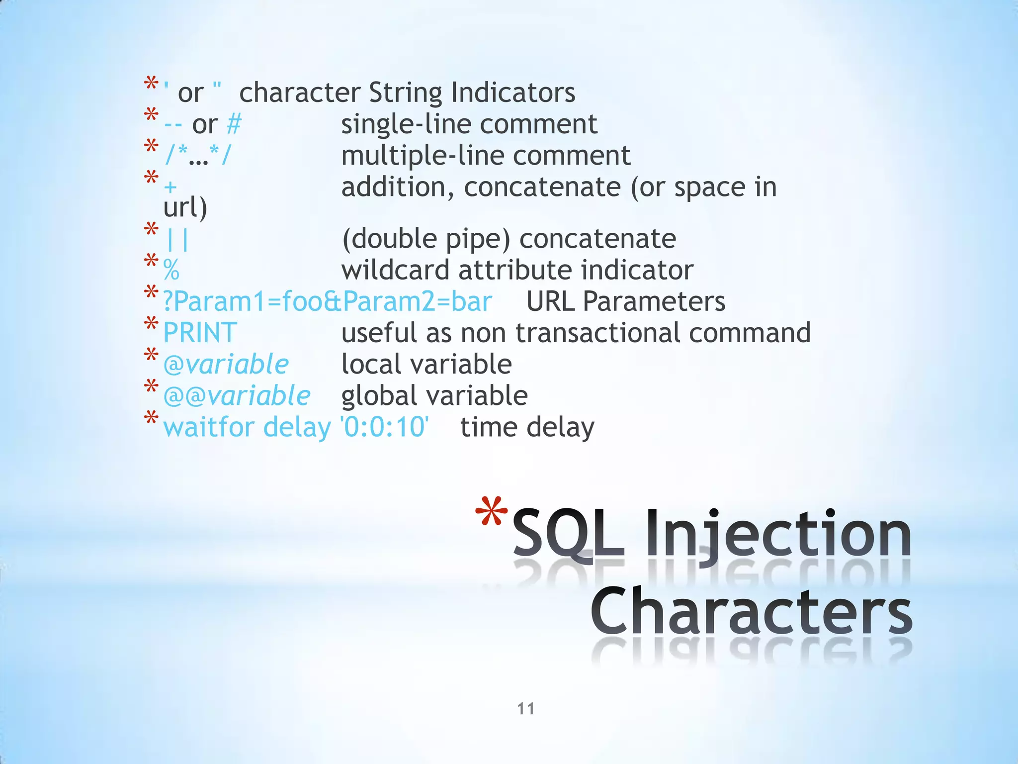 * ' or " character String Indicators
* -- or #       single-line comment
* /*…*/         multiple-line comment
*+              addition, concatenate (or space in
  url)
* ||            (double pipe) concatenate
*%              wildcard attribute indicator
* ?Param1=foo&Param2=bar URL Parameters
* PRINT         useful as non transactional command
* @variable local variable
* @@variable global variable
* waitfor delay '0:0:10' time delay


                         *
                             11
 