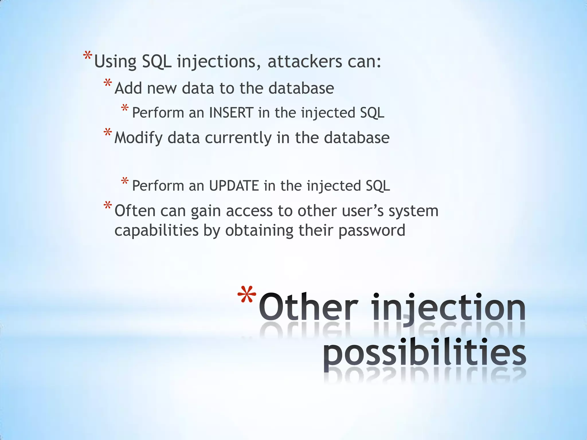 * Using SQL injections, attackers can:
  * Add new data to the database
    * Perform an INSERT in the injected SQL
  * Modify data currently in the database

    * Perform an UPDATE in the injected SQL
  * Often can gain access to other user‟s system
    capabilities by obtaining their password




                     *
 