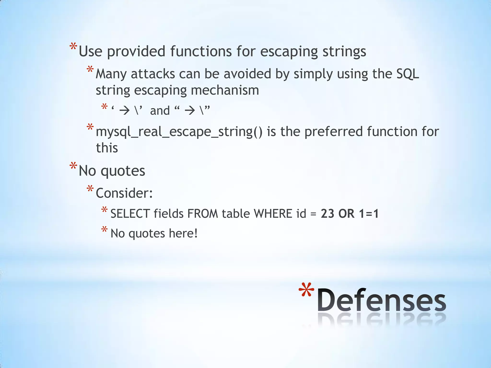 * Use provided functions for escaping strings
  * Many attacks can be avoided by simply using the SQL
    string escaping mechanism
    * „  ‟   and “  ”
  * mysql_real_escape_string() is the preferred function for
    this
* No quotes
  * Consider:
    * SELECT fields FROM table WHERE id = 23 OR 1=1
    * No quotes here!



                                     *
 