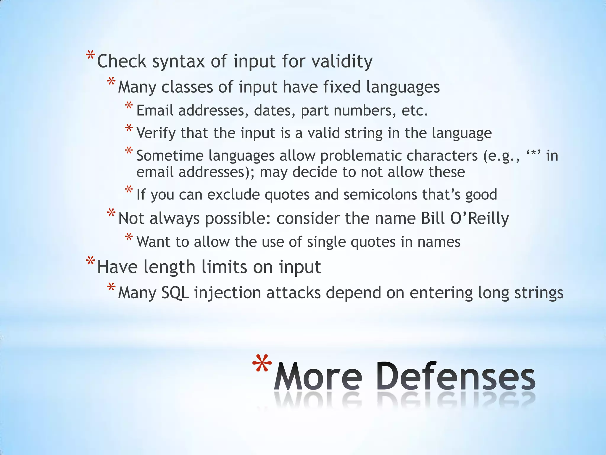 * Check syntax of input for validity
  * Many classes of input have fixed languages
    * Email addresses, dates, part numbers, etc.
    * Verify that the input is a valid string in the language
    * Sometime languages allow problematic characters (e.g., „*‟ in
      email addresses); may decide to not allow these
    * If you can exclude quotes and semicolons that‟s good
  * Not always possible: consider the name Bill O‟Reilly
    * Want to allow the use of single quotes in names
* Have length limits on input
  * Many SQL injection attacks depend on entering long strings



                      *
 