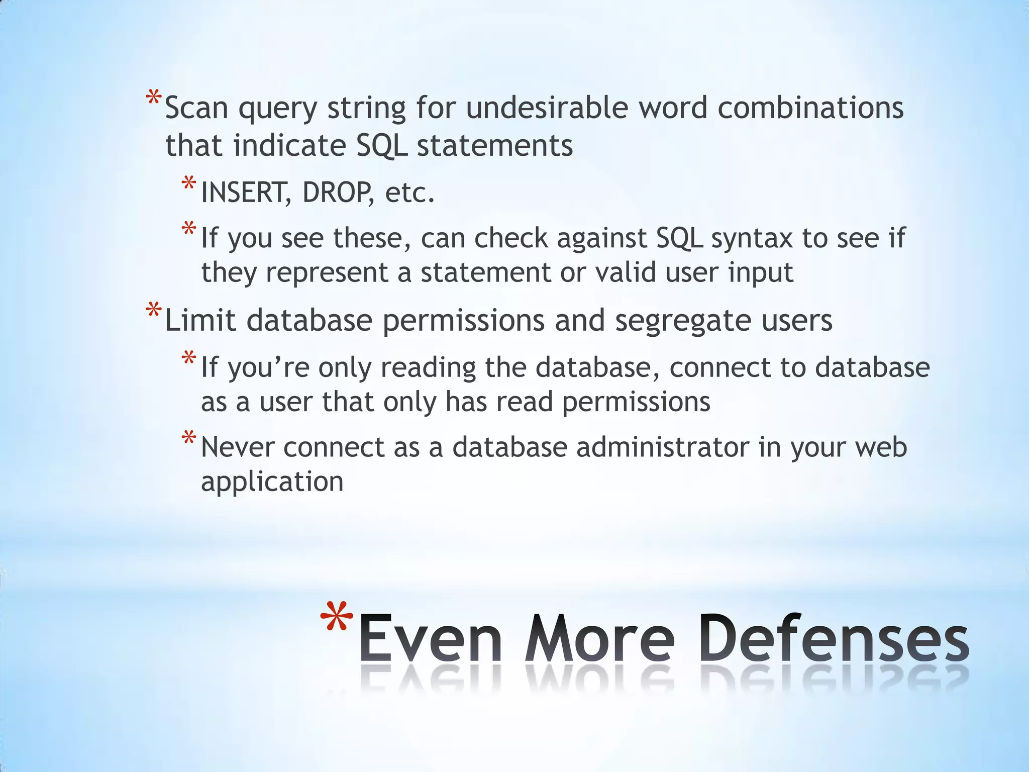 * Scan query string for undesirable word combinations
 that indicate SQL statements
  * INSERT, DROP, etc.
  * If you see these, can check against SQL syntax to see if
   they represent a statement or valid user input
* Limit database permissions and segregate users
  * If you‟re only reading the database, connect to database
   as a user that only has read permissions
  * Never connect as a database administrator in your web
   application




            *
 