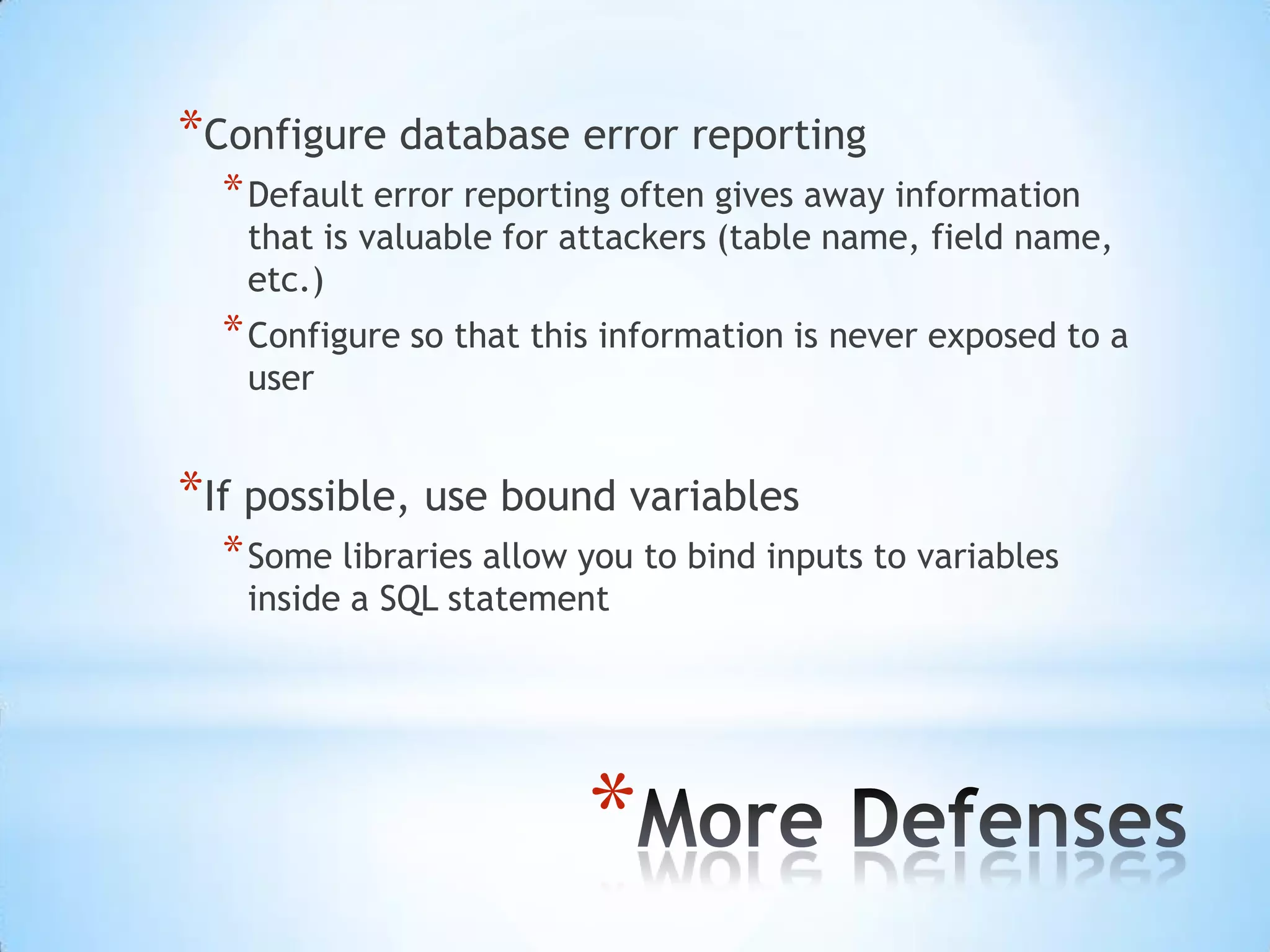 *Configure database error reporting
  * Default error reporting often gives away information
   that is valuable for attackers (table name, field name,
   etc.)
  * Configure so that this information is never exposed to a
   user


*If possible, use bound variables
  * Some libraries allow you to bind inputs to variables
   inside a SQL statement




                         *
 