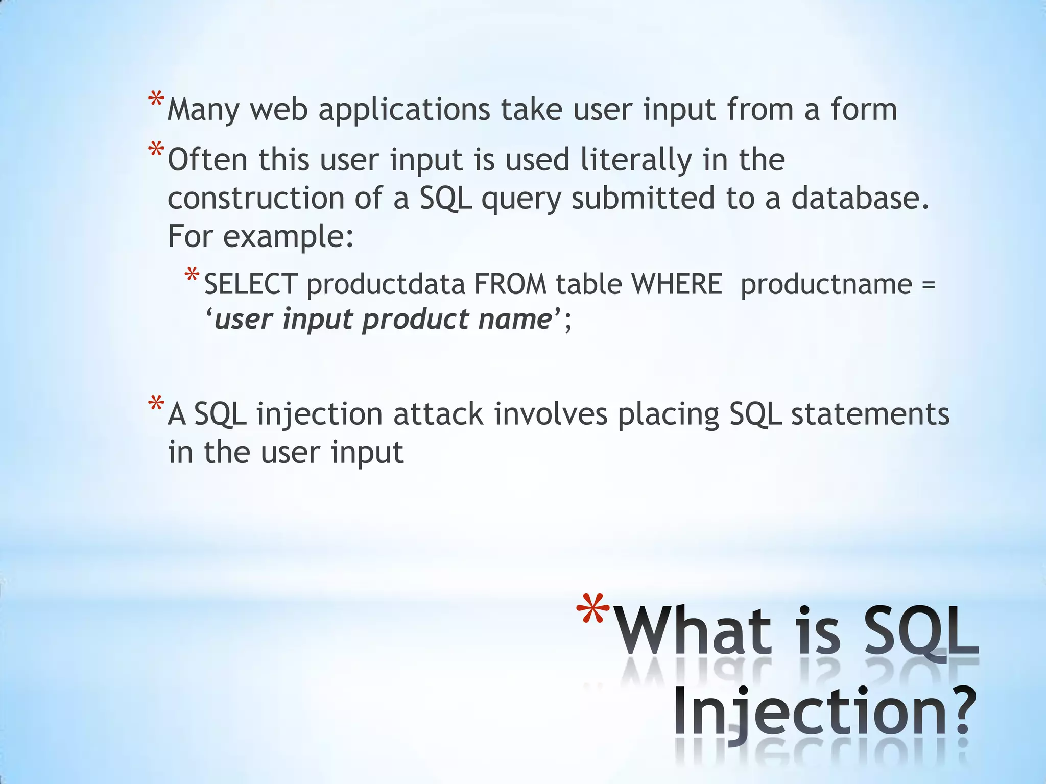 * Many web applications take user input from a form
* Often this user input is used literally in the
 construction of a SQL query submitted to a database.
 For example:
  * SELECT productdata FROM table WHERE   productname =
    „user input product name‟;


* A SQL injection attack involves placing SQL statements
 in the user input




                             *
 