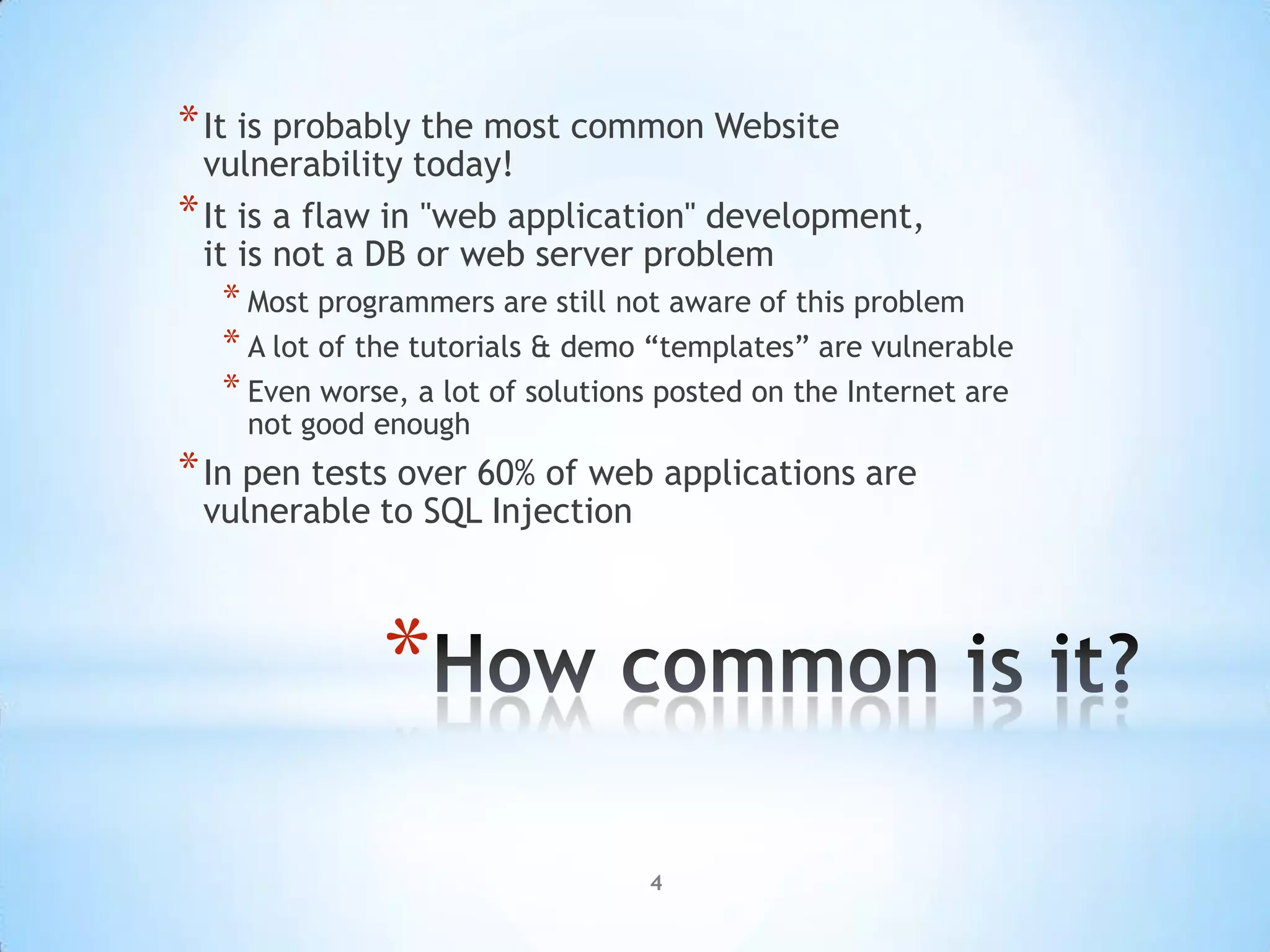 * It is probably the most common Website
  vulnerability today!
* It is a flaw in "web application" development,
  it is not a DB or web server problem
  * Most programmers are still not aware of this problem
  * A lot of the tutorials & demo “templates” are vulnerable
  * Even worse, a lot of solutions posted on the Internet are
    not good enough
* In pen tests over 60% of web applications are
 vulnerable to SQL Injection



             *
                                 4
 