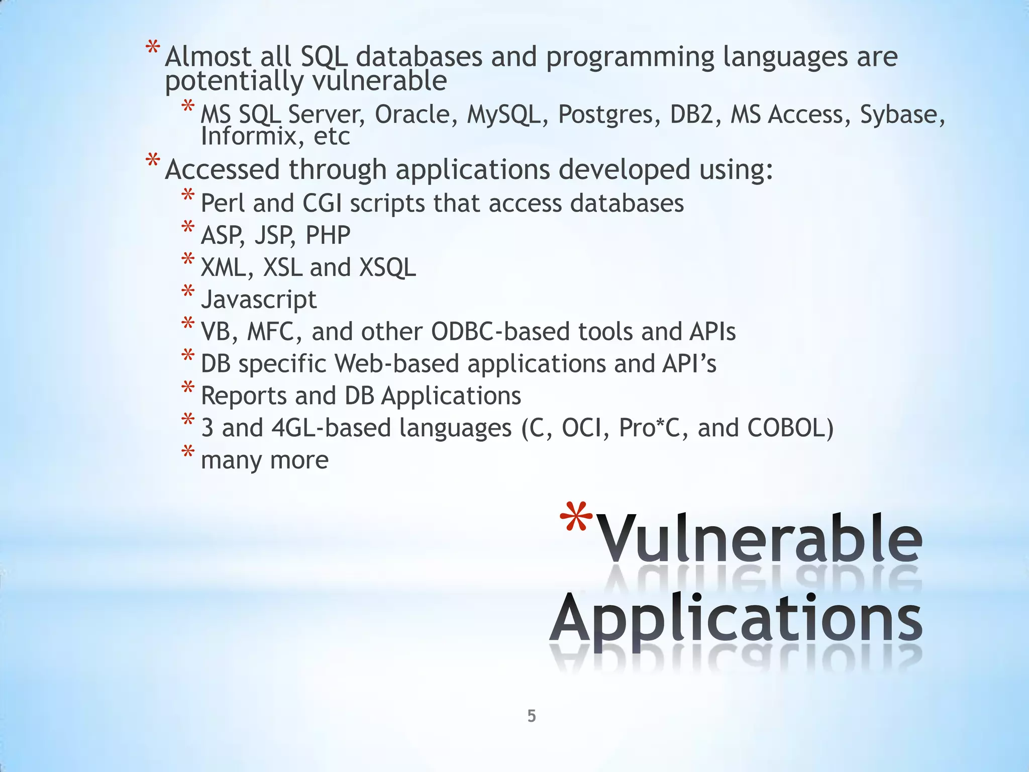 * Almost all SQL databases and programming languages are
 potentially vulnerable
  * MS SQL Server, Oracle, MySQL, Postgres, DB2, MS Access, Sybase,
    Informix, etc
* Accessed through applications developed using:
  * Perl and CGI scripts that access databases
  * ASP, JSP, PHP
  * XML, XSL and XSQL
  * Javascript
  * VB, MFC, and other ODBC-based tools and APIs
  * DB specific Web-based applications and API‟s
  * Reports and DB Applications
  * 3 and 4GL-based languages (C, OCI, Pro*C, and COBOL)
  * many more

                                   *
                               5
 
