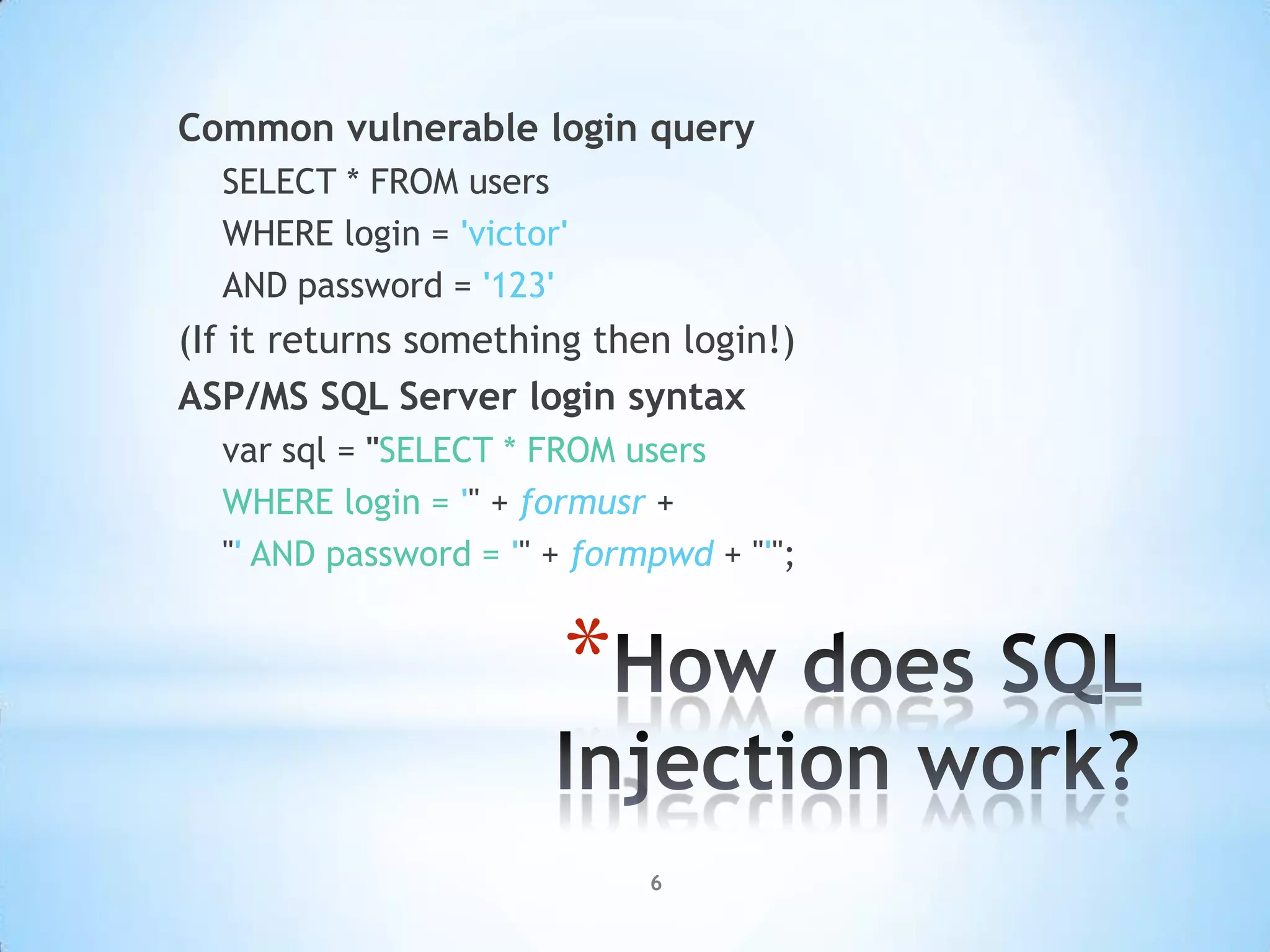 Common vulnerable login query
  SELECT * FROM users
  WHERE login = 'victor'
  AND password = '123'
(If it returns something then login!)
ASP/MS SQL Server login syntax
  var sql = "SELECT * FROM users
  WHERE login = '" + formusr +
  "' AND password = '" + formpwd + "'";


                       *
                             6
 