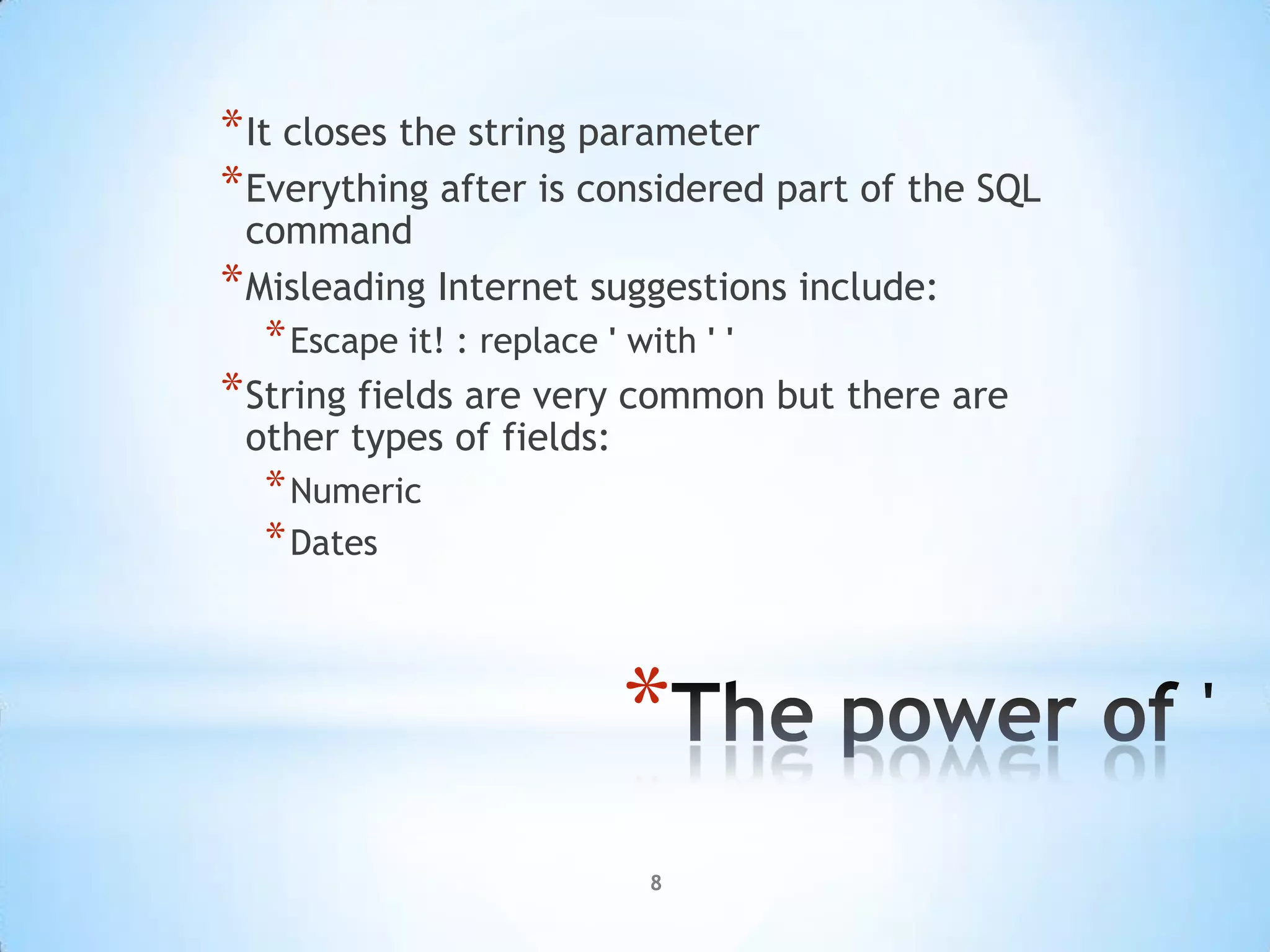 * It closes the string parameter
* Everything after is considered part of the SQL
  command
* Misleading Internet suggestions include:
  * Escape it! : replace ' with ' '
* String fields are very common but there are
 other types of fields:
  * Numeric
  * Dates



                           *
                             8
 