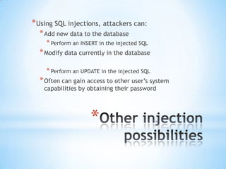 * Using SQL injections, attackers can:
  * Add new data to the database
    * Perform an INSERT in the injected SQL
  * Modify data currently in the database

    * Perform an UPDATE in the injected SQL
  * Often can gain access to other user‟s system
    capabilities by obtaining their password




                     *
 