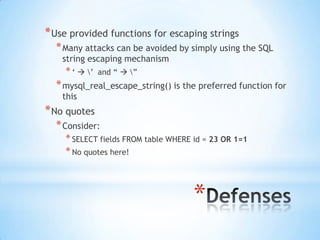 * Use provided functions for escaping strings
  * Many attacks can be avoided by simply using the SQL
    string escaping mechanism
    * „  ‟   and “  ”
  * mysql_real_escape_string() is the preferred function for
    this
* No quotes
  * Consider:
    * SELECT fields FROM table WHERE id = 23 OR 1=1
    * No quotes here!



                                     *
 