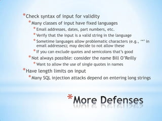 * Check syntax of input for validity
  * Many classes of input have fixed languages
    * Email addresses, dates, part numbers, etc.
    * Verify that the input is a valid string in the language
    * Sometime languages allow problematic characters (e.g., „*‟ in
      email addresses); may decide to not allow these
    * If you can exclude quotes and semicolons that‟s good
  * Not always possible: consider the name Bill O‟Reilly
    * Want to allow the use of single quotes in names
* Have length limits on input
  * Many SQL injection attacks depend on entering long strings



                      *
 