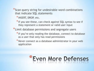 * Scan query string for undesirable word combinations
 that indicate SQL statements
  * INSERT, DROP, etc.
  * If you see these, can check against SQL syntax to see if
   they represent a statement or valid user input
* Limit database permissions and segregate users
  * If you‟re only reading the database, connect to database
   as a user that only has read permissions
  * Never connect as a database administrator in your web
   application




            *
 