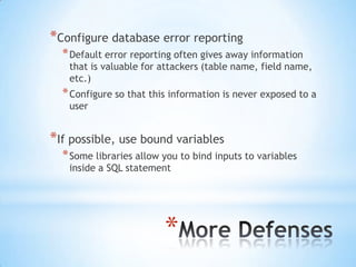 *Configure database error reporting
  * Default error reporting often gives away information
   that is valuable for attackers (table name, field name,
   etc.)
  * Configure so that this information is never exposed to a
   user


*If possible, use bound variables
  * Some libraries allow you to bind inputs to variables
   inside a SQL statement




                         *
 
