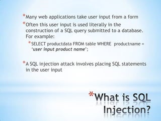 * Many web applications take user input from a form
* Often this user input is used literally in the
 construction of a SQL query submitted to a database.
 For example:
  * SELECT productdata FROM table WHERE   productname =
    „user input product name‟;


* A SQL injection attack involves placing SQL statements
 in the user input




                             *
 
