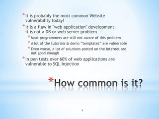 * It is probably the most common Website
  vulnerability today!
* It is a flaw in "web application" development,
  it is not a DB or web server problem
  * Most programmers are still not aware of this problem
  * A lot of the tutorials & demo “templates” are vulnerable
  * Even worse, a lot of solutions posted on the Internet are
    not good enough
* In pen tests over 60% of web applications are
 vulnerable to SQL Injection



             *
                                 4
 
