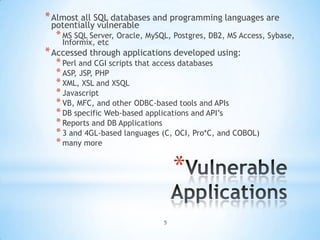 * Almost all SQL databases and programming languages are
 potentially vulnerable
  * MS SQL Server, Oracle, MySQL, Postgres, DB2, MS Access, Sybase,
    Informix, etc
* Accessed through applications developed using:
  * Perl and CGI scripts that access databases
  * ASP, JSP, PHP
  * XML, XSL and XSQL
  * Javascript
  * VB, MFC, and other ODBC-based tools and APIs
  * DB specific Web-based applications and API‟s
  * Reports and DB Applications
  * 3 and 4GL-based languages (C, OCI, Pro*C, and COBOL)
  * many more

                                   *
                               5
 