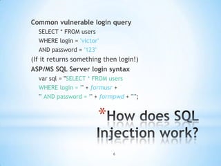 Common vulnerable login query
  SELECT * FROM users
  WHERE login = 'victor'
  AND password = '123'
(If it returns something then login!)
ASP/MS SQL Server login syntax
  var sql = "SELECT * FROM users
  WHERE login = '" + formusr +
  "' AND password = '" + formpwd + "'";


                       *
                             6
 