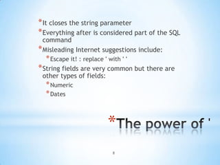 * It closes the string parameter
* Everything after is considered part of the SQL
  command
* Misleading Internet suggestions include:
  * Escape it! : replace ' with ' '
* String fields are very common but there are
 other types of fields:
  * Numeric
  * Dates



                           *
                             8
 