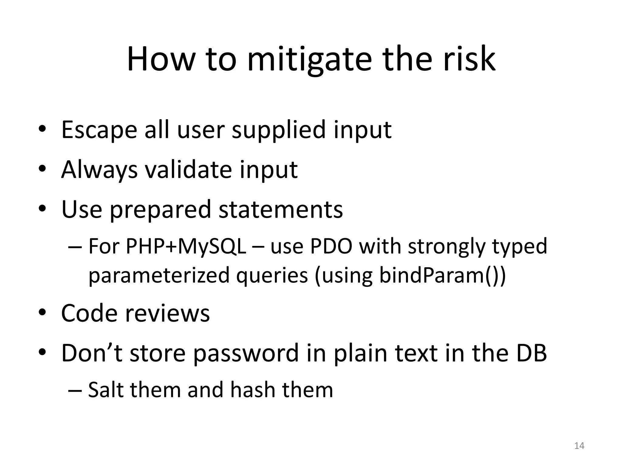 How to mitigate the risk
• Escape all user supplied input
• Always validate input
• Use prepared statements
  – For PHP+MySQL – use PDO with strongly typed
    parameterized queries (using bindParam())
• Code reviews
• Don’t store password in plain text in the DB
  – Salt them and hash them

                                                  14
 