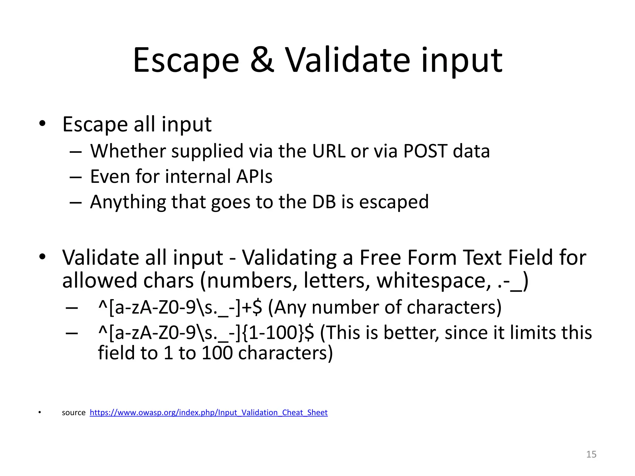 Escape & Validate input
• Escape all input
      – Whether supplied via the URL or via POST data
      – Even for internal APIs
      – Anything that goes to the DB is escaped

• Validate all input - Validating a Free Form Text Field for
  allowed chars (numbers, letters, whitespace, .-_)
     – ^[a-zA-Z0-9s._-]+$ (Any number of characters)
     – ^[a-zA-Z0-9s._-]{1-100}$ (This is better, since it limits this
       field to 1 to 100 characters)

•   source https://www.owasp.org/index.php/Input_Validation_Cheat_Sheet



                                                                          15
 