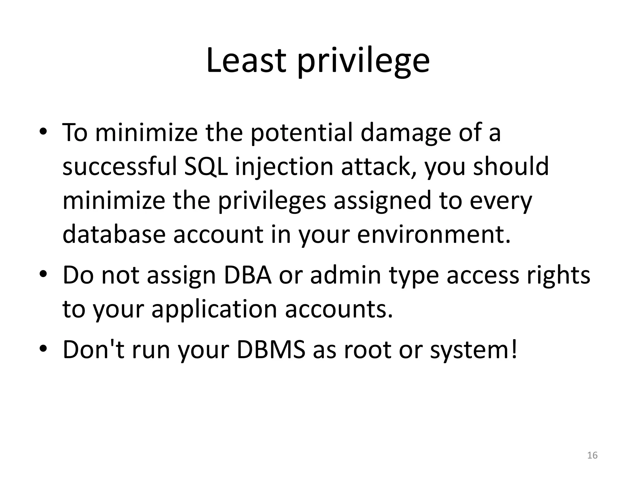 Least privilege
• To minimize the potential damage of a
  successful SQL injection attack, you should
  minimize the privileges assigned to every
  database account in your environment.
• Do not assign DBA or admin type access rights
  to your application accounts.
• Don't run your DBMS as root or system!


                                              16
 