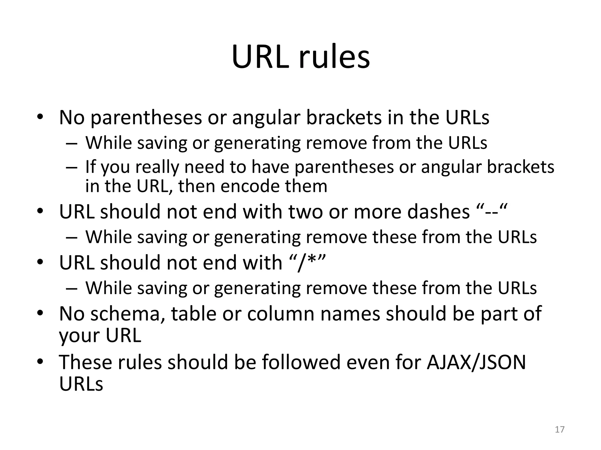 URL rules
• No parentheses or angular brackets in the URLs
   – While saving or generating remove from the URLs
   – If you really need to have parentheses or angular brackets
     in the URL, then encode them
• URL should not end with two or more dashes “--“
   – While saving or generating remove these from the URLs
• URL should not end with “/*”
   – While saving or generating remove these from the URLs
• No schema, table or column names should be part of
  your URL
• These rules should be followed even for AJAX/JSON
  URLs
                                                              17
 