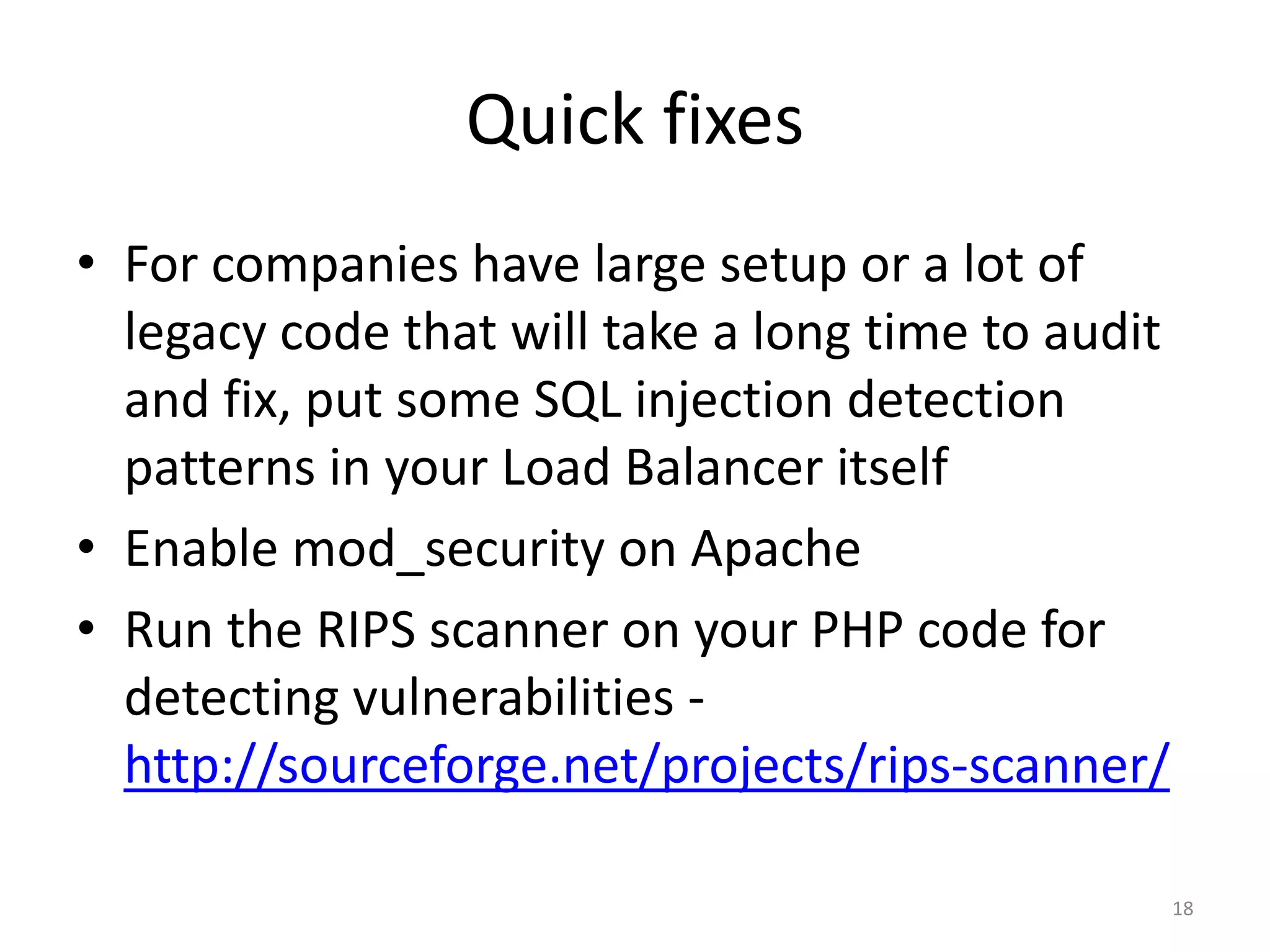 Quick fixes
• For companies that have a large setup or a lot
  of legacy code that will take a long time to
  audit and fix, put some SQL injection
  detection patterns in your Load Balancer itself
• Enable mod_security on Apache
• Run the RIPS scanner on your PHP code for
  detecting vulnerabilities -
  http://sourceforge.net/projects/rips-scanner/

                                                18
 