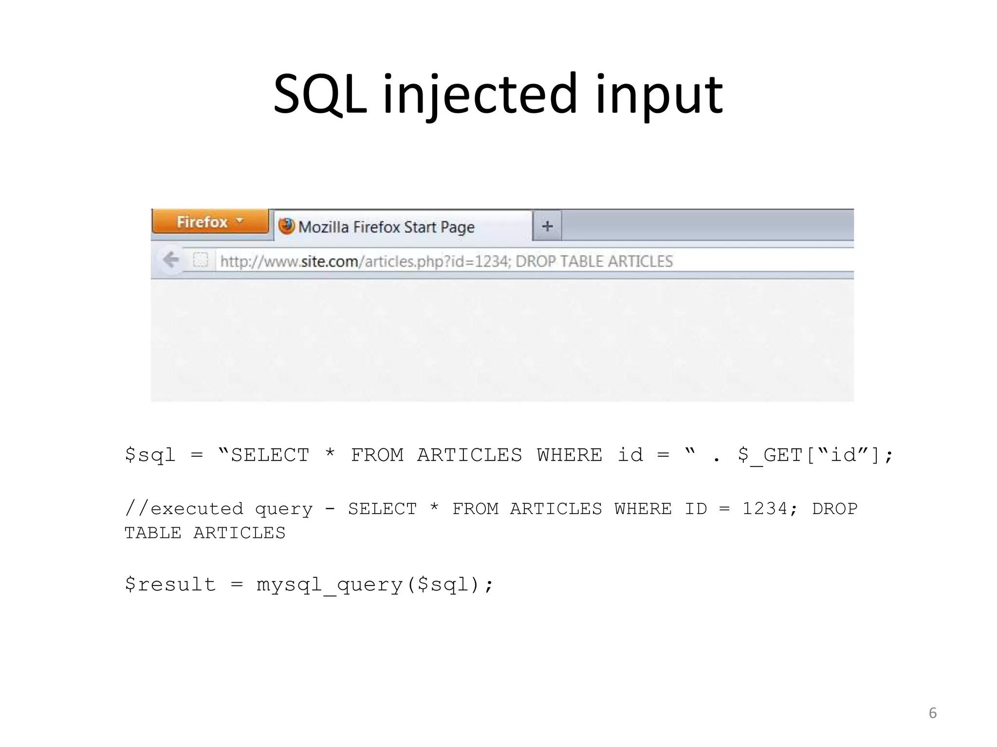 SQL injected input




$sql = “SELECT * FROM ARTICLES WHERE id = “ . $_GET[“id”];

//executed query - SELECT * FROM ARTICLES WHERE ID = 1234; DROP
TABLE ARTICLES

$result = mysql_query($sql);




                                                                  6
 