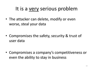 It is a very serious problem
• The attacker can delete, modify or even
  worse, steal your data

• Compromises the safety, security & trust of
  user data

• Compromises a company’s competitiveness or
  even the ability to stay in business
                                                13
 