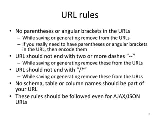 URL rules
• No parentheses or angular brackets in the URLs
   – While saving or generating remove from the URLs
   – If you really need to have parentheses or angular brackets
     in the URL, then encode them
• URL should not end with two or more dashes “--“
   – While saving or generating remove these from the URLs
• URL should not end with “/*”
   – While saving or generating remove these from the URLs
• No schema, table or column names should be part of
  your URL
• These rules should be followed even for AJAX/JSON
  URLs
                                                              17
 