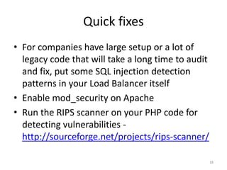 Quick fixes
• For companies that have a large setup or a lot
  of legacy code that will take a long time to
  audit and fix, put some SQL injection
  detection patterns in your Load Balancer itself
• Enable mod_security on Apache
• Run the RIPS scanner on your PHP code for
  detecting vulnerabilities -
  http://sourceforge.net/projects/rips-scanner/

                                                18
 