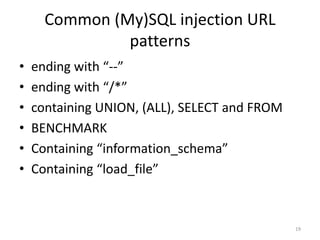 Common (My)SQL injection URL
               patterns
•   ending with “--”
•   ending with “/*”
•   containing UNION, (ALL), SELECT and FROM
•   BENCHMARK
•   Containing “information_schema”
•   Containing “load_file”



                                               19
 