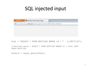 SQL injected input




$sql = “SELECT * FROM ARTICLES WHERE id = “ . $_GET[“id”];

//executed query - SELECT * FROM ARTICLES WHERE ID = 1234; DROP
TABLE ARTICLES

$result = mysql_query($sql);




                                                                  6
 