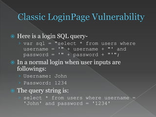  Here is a login SQL query-
› var sql = "select * from users where
username = '" + username + "' and
password = '" + password + "'";
 In a normal login when user inputs are
followings:
› Username: John
› Password: 1234
 The query string is:
› select * from users where username =
'John' and password = '1234'
 