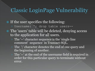  If the user specifies the following:
› Username: '; drop table users--
 The 'users' table will be deleted, denying access
to the application for all users.
› The '--' character sequence is the 'single line
comment' sequence in Transact-SQL.
› The ';' character denotes the end of one query and
the beginning of another.
› The '--' at the end of the username field is required in
order for this particular query to terminate without
error.
 