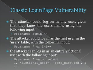  The attacker could log on as any user, given
that they know the users name, using the
following input:
› Username: admin‘--
 The attacker could log in as the first user in the
'users' table, with the following input:
› Username: ' or 1=1--
 the attacker can log in as an entirely fictional
user with the following input:
› Username: ' union select
1, 'fictional_user', 'some_password', 1
--
 