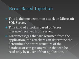  This is the most common attack on Microsoft
SQL Server.
 This kind of attack is based on 'error
message' received from server.
 Error messages that are returned from the
application, the attackers can determine the
determine the entire structure of the
database or can get any value that can be
read only by a user of that application.
 
