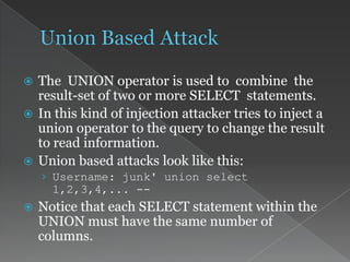  The UNION operator is used to combine the
result-set of two or more SELECT statements.
 In this kind of injection attacker tries to inject a
union operator to the query to change the result
to read information.
 Union based attacks look like this:
› Username: junk' union select
1,2,3,4,... --
 Notice that each SELECT statement within the
UNION must have the same number of
columns.
 