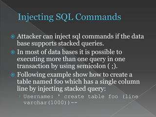  Attacker can inject sql commands if the data
base supports stacked queries.
 In most of data bases it is possible to
executing more than one query in one
transaction by using semicolon ( ;).
 Following example show how to create a
table named foo which has a single column
line by injecting stacked query:
› Username: ' create table foo (line
varchar(1000))--
 