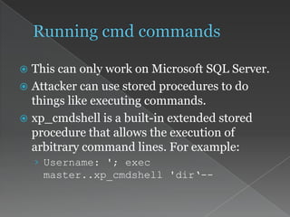  This can only work on Microsoft SQL Server.
 Attacker can use stored procedures to do
things like executing commands.
 xp_cmdshell is a built-in extended stored
procedure that allows the execution of
arbitrary command lines. For example:
› Username: '; exec
master..xp_cmdshell 'dir‘--
 
