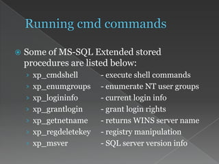  Some of MS-SQL Extended stored
procedures are listed below:
› xp_cmdshell - execute shell commands
› xp_enumgroups - enumerate NT user groups
› xp_logininfo - current login info
› xp_grantlogin - grant login rights
› xp_getnetname - returns WINS server name
› xp_regdeletekey - registry manipulation
› xp_msver - SQL server version info
 