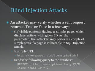  An attacker may verify whether a sent request
returned True or False in a few ways:
› (in)visible content: Having a simple page, which
displays article with given ID as the
parameter, the attacker may perform a couple of
simple tests if a page is vulnerable to SQL Injection
attack.
› Example URL:
 http://newspaper.com/items.php?id=2
› Sends the following query to the database:
 SELECT title, description, body FROM
items WHERE ID = 2
 