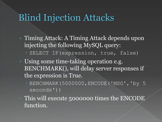 › Timing Attack: A Timing Attack depends upon
injecting the following MySQL query:
 SELECT IF(expression, true, false)
› Using some time-taking operation e.g.
BENCHMARK(), will delay server responses if
the expression is True.
 BENCHMARK(5000000,ENCODE('MSG','by 5
seconds'))
› This will execute 5000000 times the ENCODE
function.
 